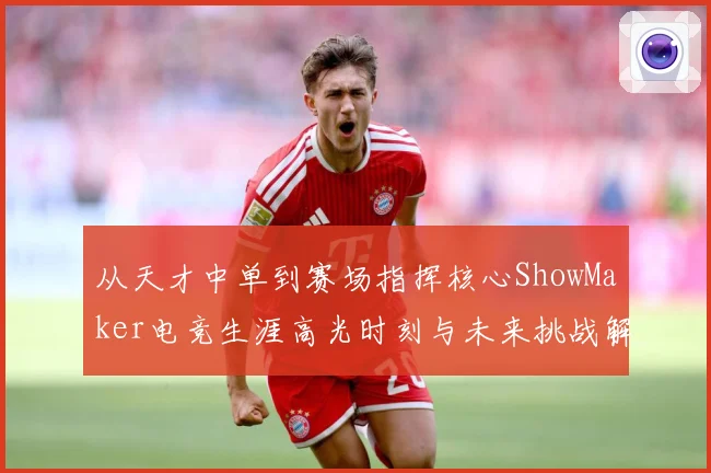 从天才中单到赛场指挥核心ShowMaker电竞生涯高光时刻与未来挑战解析