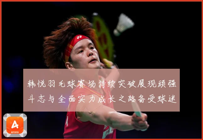韩悦羽毛球赛场持续突破展现顽强斗志与全面实力成长之路备受球迷关注解析