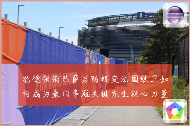 孔德领衔巴萨后防蜕变法国铁卫如何成为豪门争冠关键先生核心力量