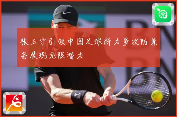 张玉宁引领中国足球新力量攻防兼备展现无限潜力