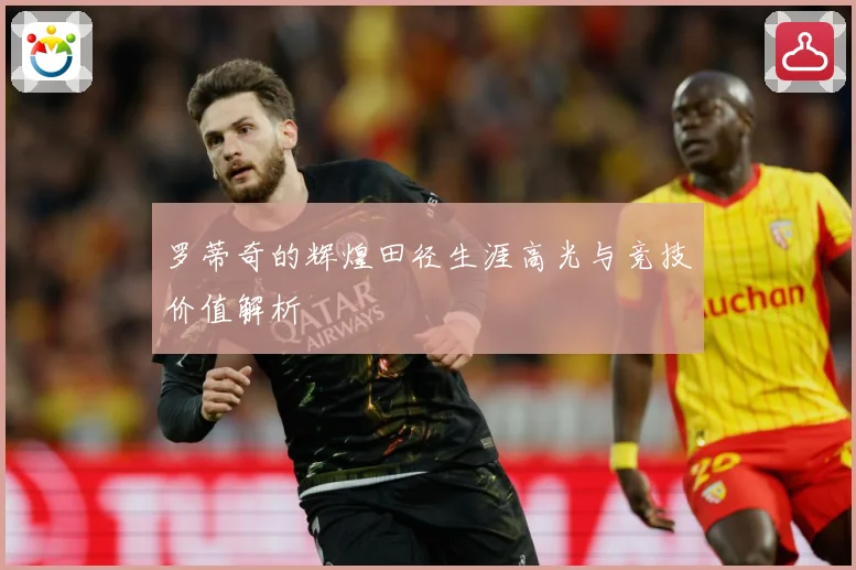 罗蒂奇的辉煌田径生涯高光与竞技价值解析
