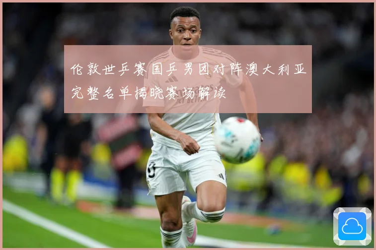 伦敦世乒赛国乒男团对阵澳大利亚完整名单揭晓赛场解读