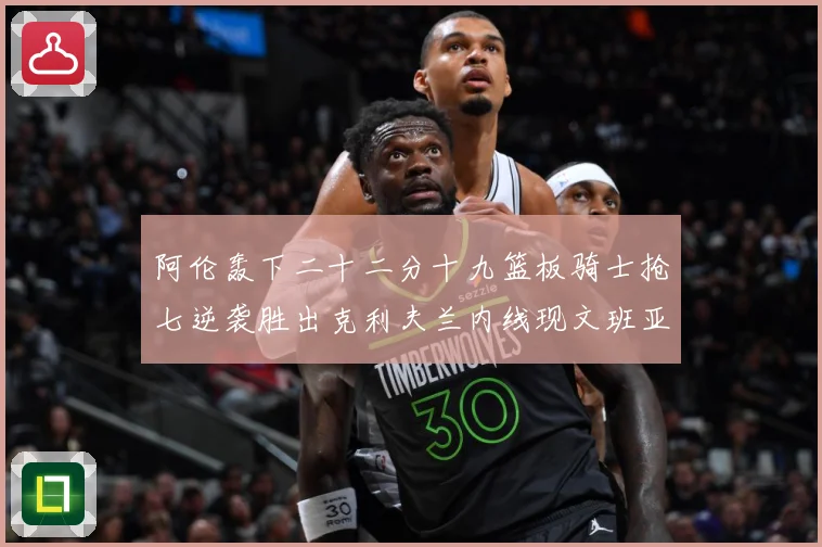 阿伦轰下二十二分十九篮板骑士抢七逆袭胜出克利夫兰内线现文班亚赛场复盘