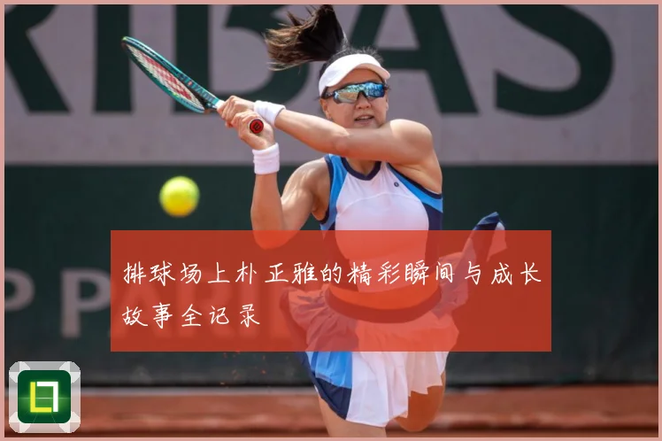 排球场上朴正雅的精彩瞬间与成长故事全记录