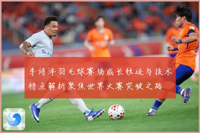 李诗沣羽毛球赛场成长轨迹与技术特点解析聚焦世界大赛突破之路
