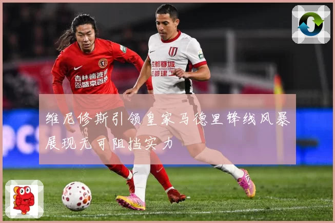 维尼修斯引领皇家马德里锋线风暴展现无可阻挡实力