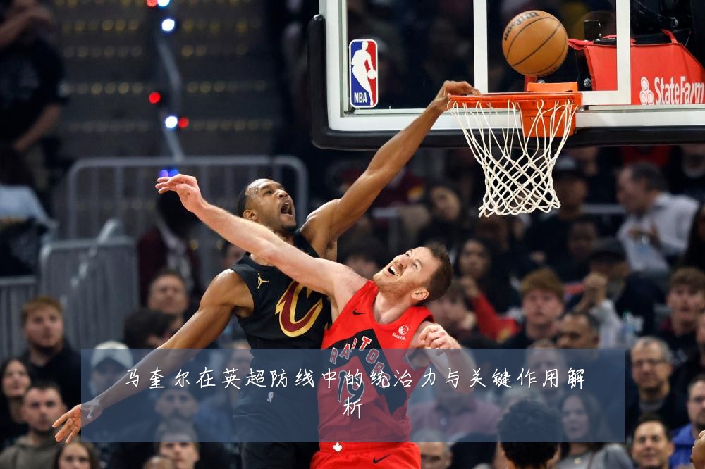 马奎尔在英超防线中的统治力与关键作用解析