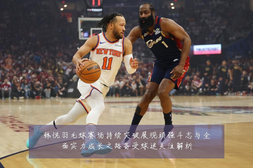 韩悦羽毛球赛场持续突破展现顽强斗志与全面实力成长之路备受球迷关注解析
